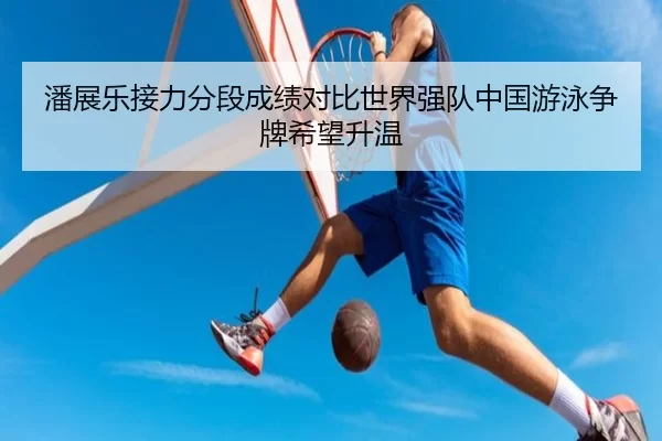潘展乐接力分段成绩对比世界强队中国游泳争牌希望升温